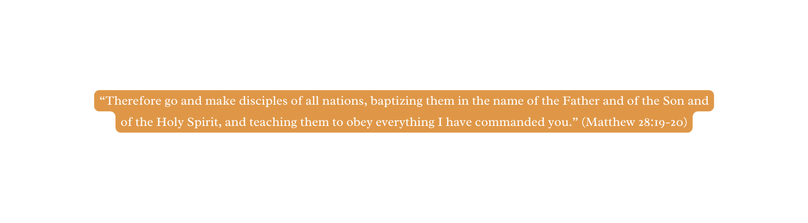 Therefore go and make disciples of all nations baptizing them in the name of the Father and of the Son and of the Holy Spirit and teaching them to obey everything I have commanded you Matthew 28 19 20